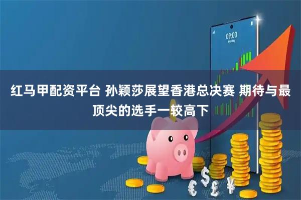 红马甲配资平台 孙颖莎展望香港总决赛 期待与最顶尖的选手一较高下