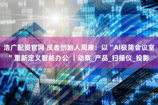 浩广配资官网 成者创始人周康:以“AI极简会议室”重新定义智能办公 |动察_产品_扫描仪_投影