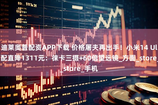 迪莱奥普配资APP下载 价格屠夫再出手!小米14 Ultra顶配直降1311元:徕卡三摄+60倍望远镜_方面_store_手机