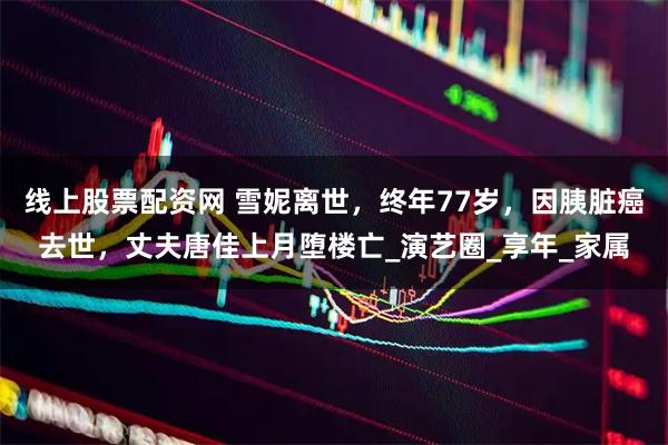 线上股票配资网 雪妮离世,终年77岁,因胰脏癌去世,丈夫唐佳上月堕楼亡_演艺圈_享年_家属