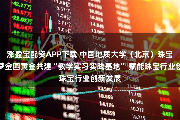 涨盈宝配资APP下载 中国地质大学（北京）珠宝学院与梦金园黄金共建“教学实习实践基地” 赋能珠宝行业创新发展