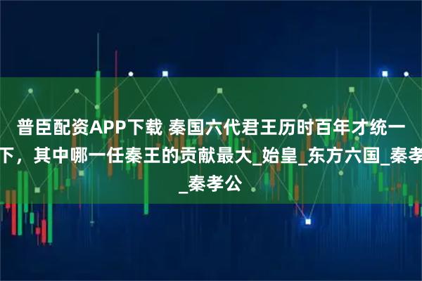 普臣配资APP下载 秦国六代君王历时百年才统一天下，其中哪一任秦王的贡献最大_始皇_东方六国_秦孝公