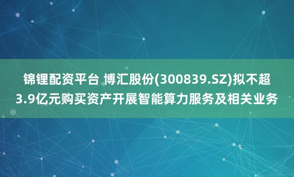 锦锂配资平台 博汇股份(300839.SZ)拟不超3.9亿元购买资产开展智能算力服务及相关业务