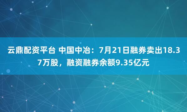 云鼎配资平台 中国中冶:7月21日融券卖出18.37万股,融资融券余额9.35亿元