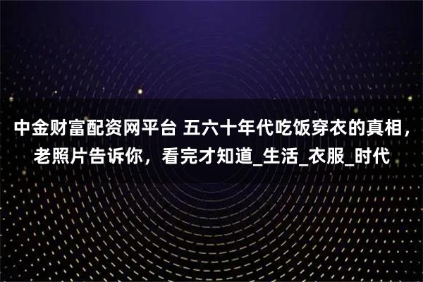 中金财富配资网平台 五六十年代吃饭穿衣的真相,老照片告诉你,看完才知道_生活_衣服_时代