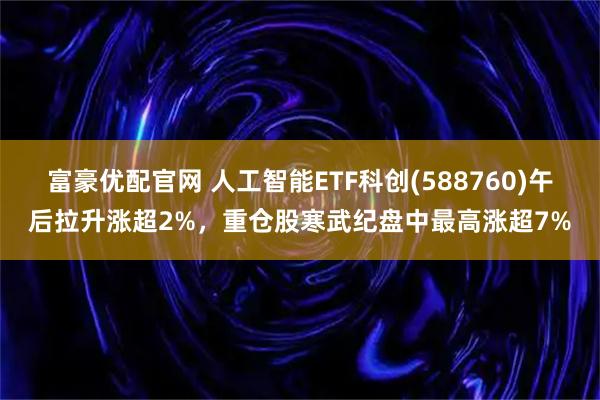 富豪优配官网 人工智能ETF科创(588760)午后拉升涨超2%,重仓股寒武纪盘中最高涨超7%