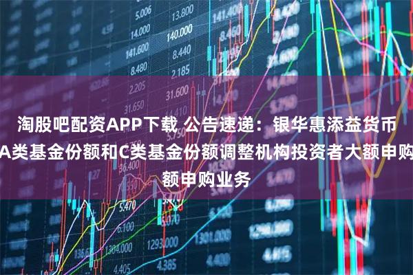淘股吧配资APP下载 公告速递:银华惠添益货币基金A类基金份额和C类基金份额调整机构投资者大额申购业务