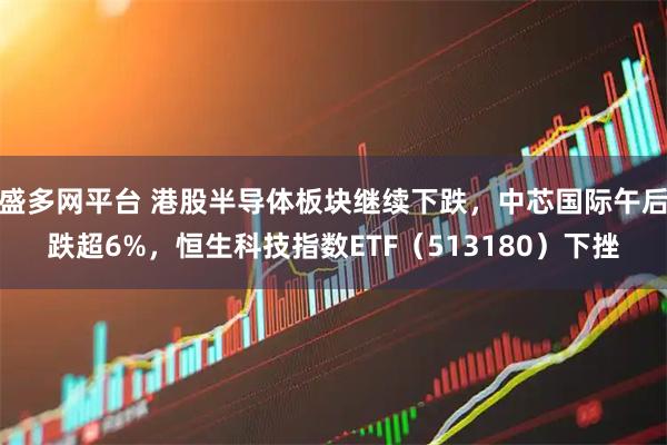 盛多网平台 港股半导体板块继续下跌,中芯国际午后跌超6%,恒生科技指数ETF(513180)下挫