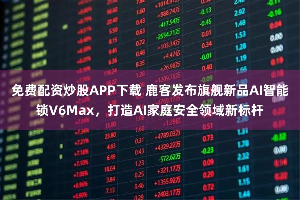 免费配资炒股APP下载 鹿客发布旗舰新品AI智能锁V6Max,打造AI家庭安全领域新标杆