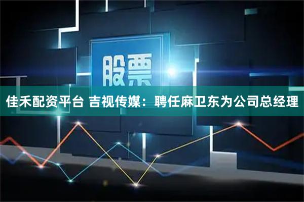 佳禾配资平台 吉视传媒：聘任麻卫东为公司总经理