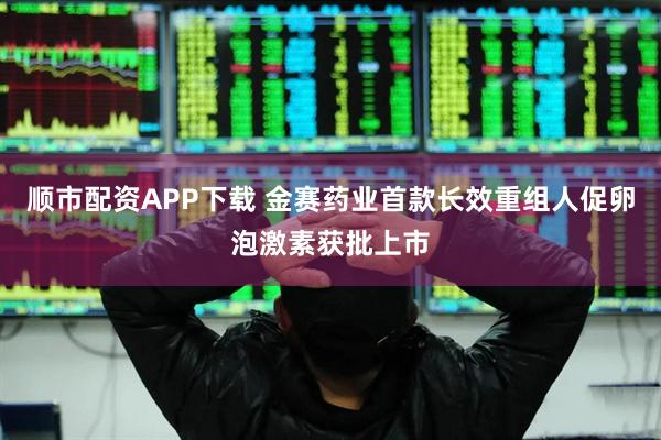 顺市配资APP下载 金赛药业首款长效重组人促卵泡激素获批上市
