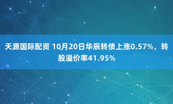 天源国际配资 10月20日华辰转债上涨0.57%，转股溢价率41.95%