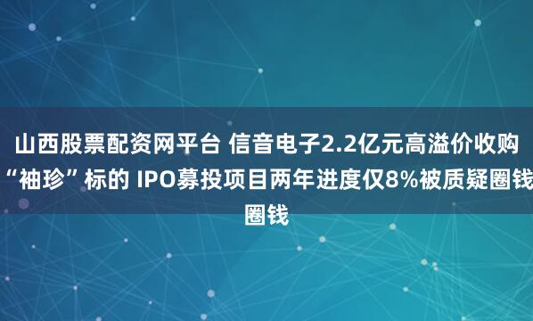 山西股票配资网平台 信音电子2.2亿元高溢价收购“袖珍”标的 IPO募投项目两年进度仅8%被质疑圈钱