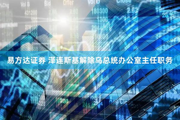 易方达证券 泽连斯基解除乌总统办公室主任职务