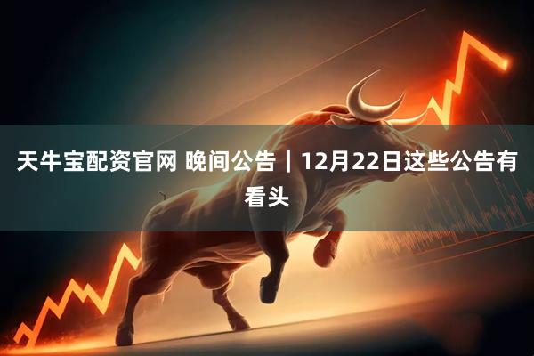 天牛宝配资官网 晚间公告|12月22日这些公告有看头