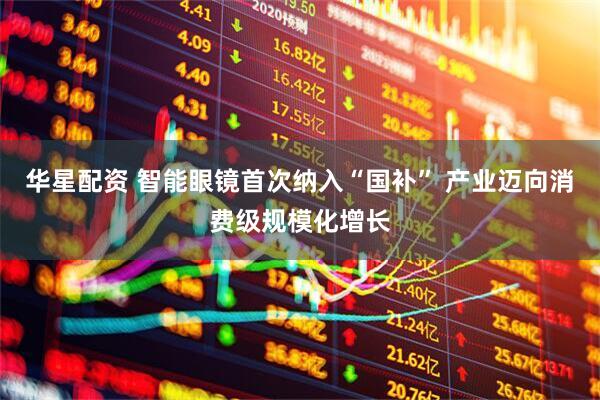 华星配资 智能眼镜首次纳入“国补” 产业迈向消费级规模化增长