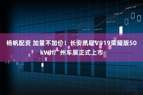 杨帆配资 加量不加价！长安凯程V919荣耀版50kWh广州车展正式上市