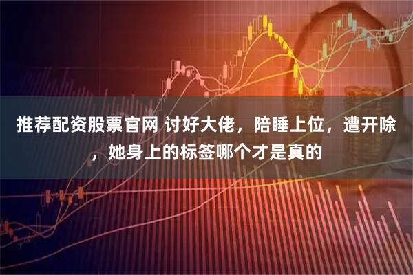 推荐配资股票官网 讨好大佬,陪睡上位,遭开除,她身上的标签哪个才是真的