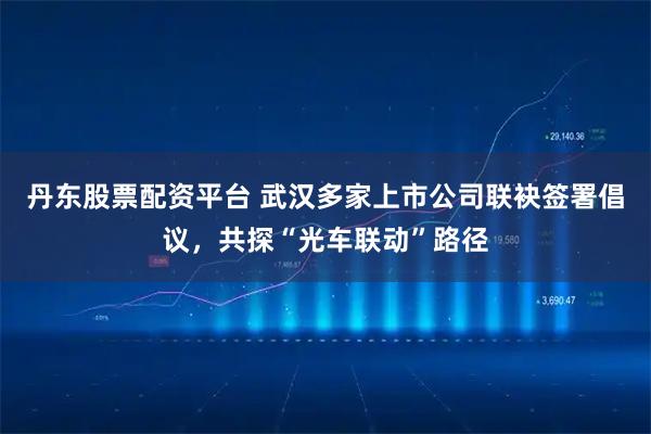 丹东股票配资平台 武汉多家上市公司联袂签署倡议，共探“光车联动”路径