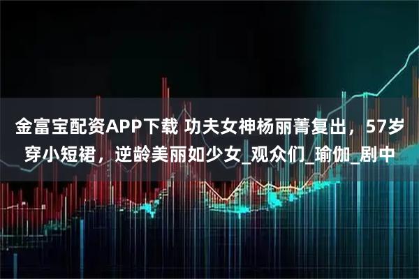 金富宝配资APP下载 功夫女神杨丽菁复出，57岁穿小短裙，逆龄美丽如少女_观众们_瑜伽_剧中