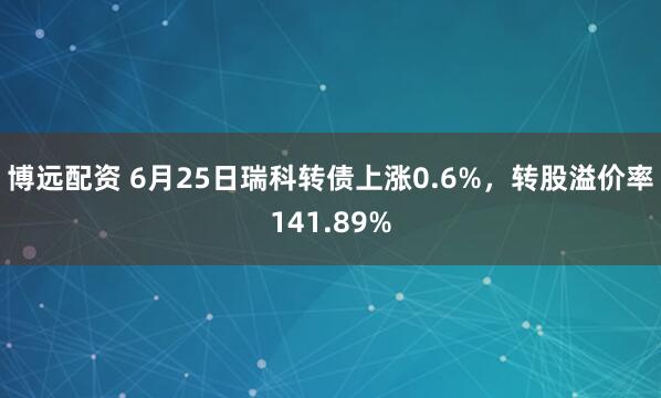 博远配资 6月25日瑞科转债上涨0.6%,转股溢价率141.89%