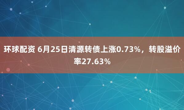 环球配资 6月25日清源转债上涨0.73%，转股溢价率27.63%