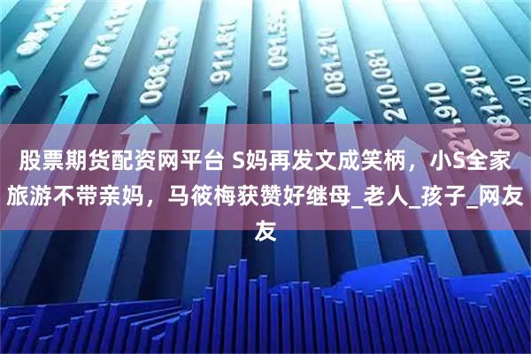 股票期货配资网平台 S妈再发文成笑柄，小S全家旅游不带亲妈，马筱梅获赞好继母_老人_孩子_网友