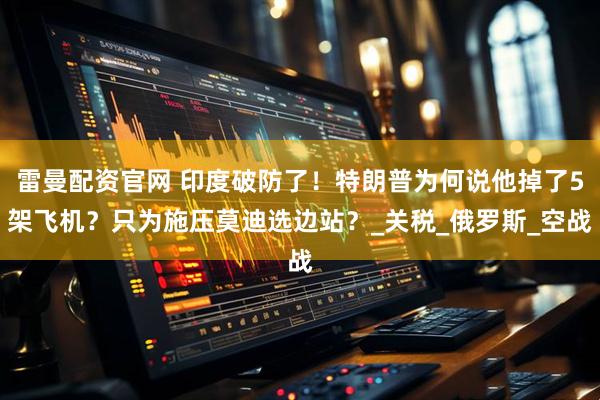 雷曼配资官网 印度破防了！特朗普为何说他掉了5架飞机？只为施压莫迪选边站？_关税_俄罗斯_空战