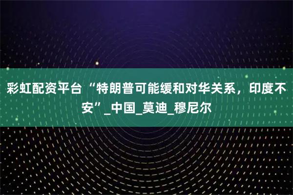 彩虹配资平台 “特朗普可能缓和对华关系，印度不安”_中国_莫迪_穆尼尔