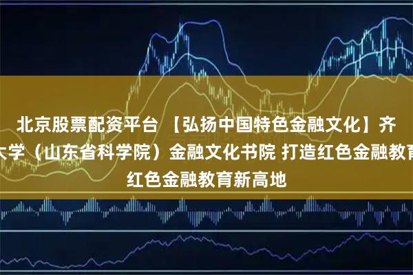 北京股票配资平台 【弘扬中国特色金融文化】齐鲁工业大学（山东省科学院）金融文化书院 打造红色金融教育新高地
