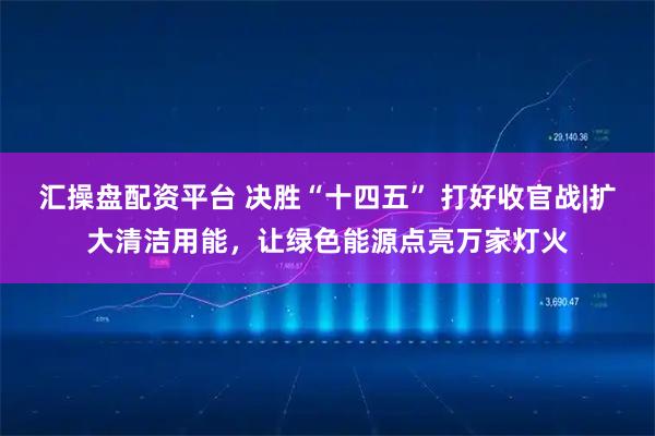 汇操盘配资平台 决胜“十四五” 打好收官战|扩大清洁用能，让绿色能源点亮万家灯火