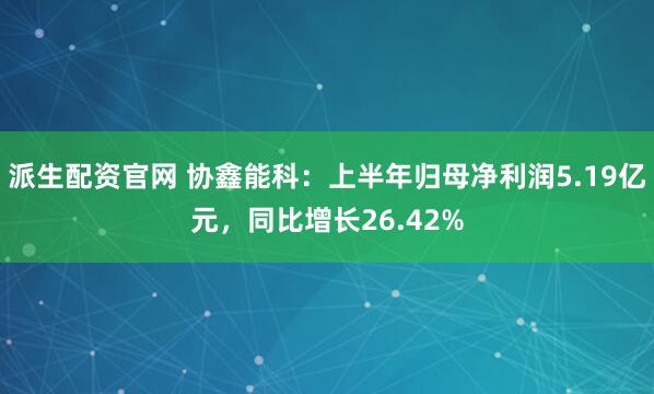 派生配资官网 协鑫能科:上半年归母净利润5.19亿元,同比增长26.42%