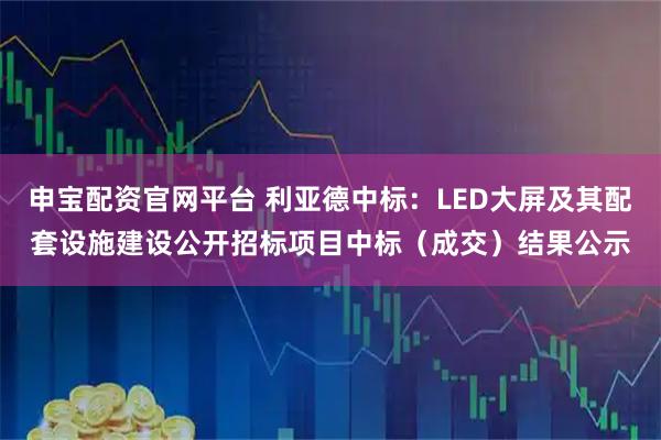 申宝配资官网平台 利亚德中标：LED大屏及其配套设施建设公开招标项目中标（成交）结果公示