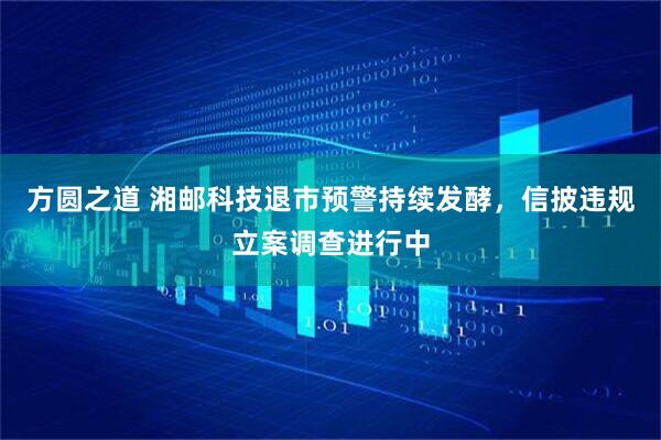 方圆之道 湘邮科技退市预警持续发酵，信披违规立案调查进行中